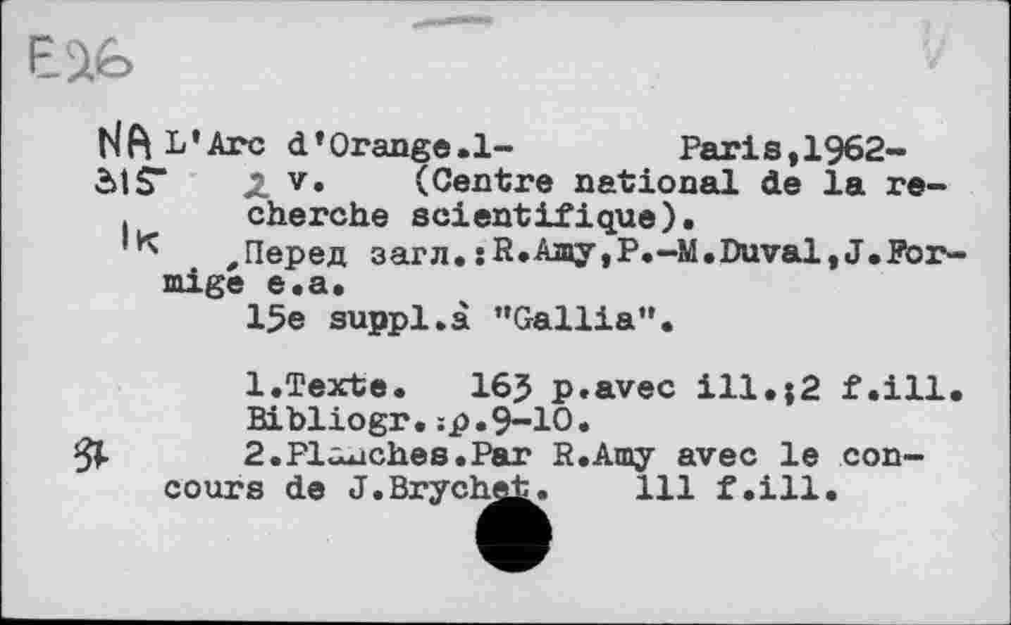 ﻿NA L’Arc d’Orange. 1-	Paris,1962-
54 S“ 2. v* (Centre national de la re-. cherche scientifique).
,Перед загл. jR.Ajny,P.-M.Duval,J.Por-mige e.a.
15e suppl.à ’’Gallia”.
1. Texte.	165 p.avec ill.j2 f.ill. BibliOgr.:p.9-10.
2.	Planches.Par R.Amy avec le concours de J.Brychet. 111 f.ill.